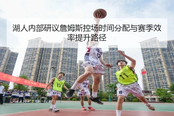 湖人内部研议詹姆斯控场时间分配与赛季效率提升路径