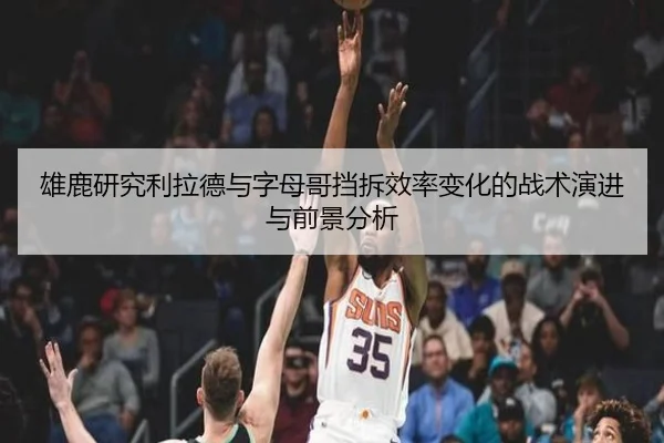 雄鹿研究利拉德与字母哥挡拆效率变化的战术演进与前景分析