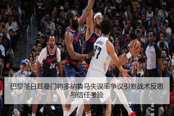 巴黎圣日耳曼门将多纳鲁马失误率争议引发战术反思与信任考验